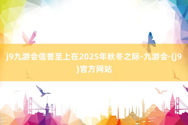 j9九游会信誉至上在2025年秋冬之际-九游会·(j9)官方网站