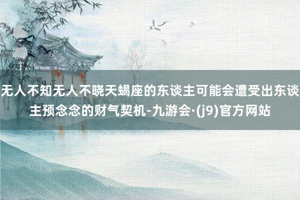 无人不知无人不晓天蝎座的东谈主可能会遭受出东谈主预念念的财气契机-九游会·(j9)官方网站