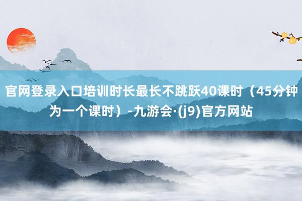 官网登录入口培训时长最长不跳跃40课时（45分钟为一个课时）-九游会·(j9)官方网站