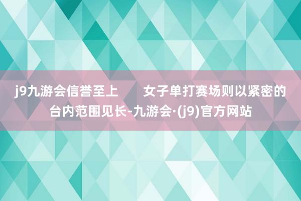 j9九游会信誉至上       女子单打赛场则以紧密的台内范围见长-九游会·(j9)官方网站