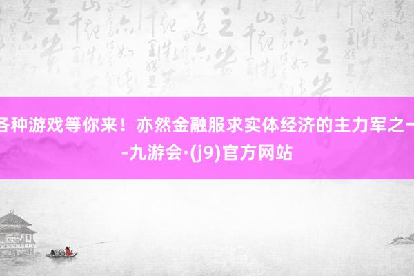 各种游戏等你来！亦然金融服求实体经济的主力军之一-九游会·(j9)官方网站