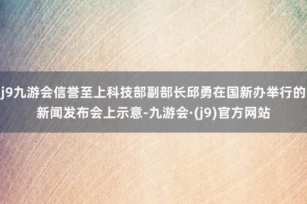 j9九游会信誉至上科技部副部长邱勇在国新办举行的新闻发布会上示意-九游会·(j9)官方网站
