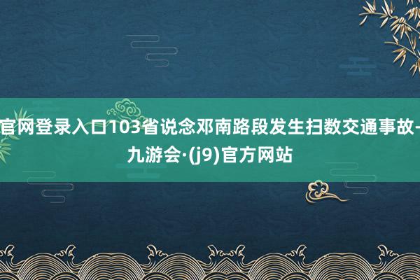 官网登录入口103省说念邓南路段发生扫数交通事故-九游会·(j9)官方网站