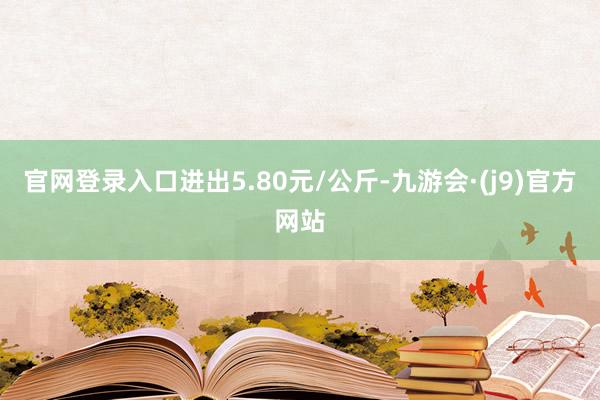 官网登录入口进出5.80元/公斤-九游会·(j9)官方网站