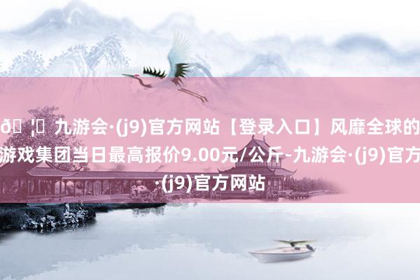 🦄九游会·(j9)官方网站【登录入口】风靡全球的娱乐游戏集团当日最高报价9.00元/公斤-九游会·(j9)官方网站