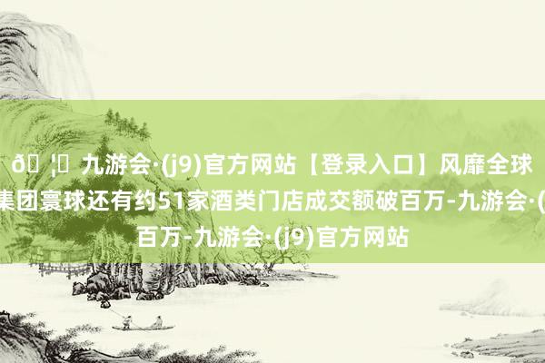 🦄九游会·(j9)官方网站【登录入口】风靡全球的娱乐游戏集团寰球还有约51家酒类门店成交额破百万-九游会·(j9)官方网站