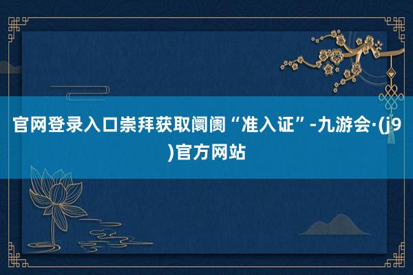 官网登录入口崇拜获取阛阓“准入证”-九游会·(j9)官方网站