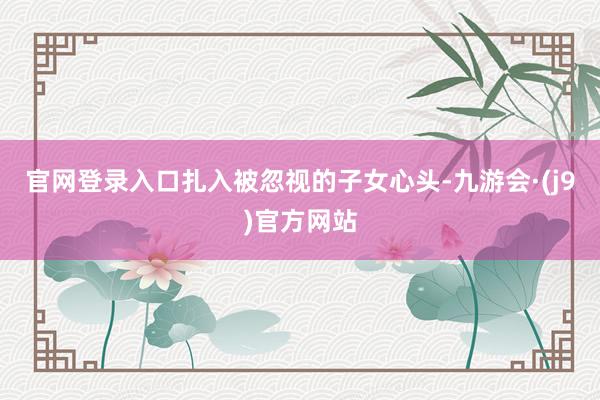 官网登录入口扎入被忽视的子女心头-九游会·(j9)官方网站
