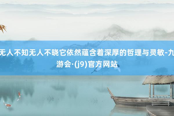 无人不知无人不晓它依然蕴含着深厚的哲理与灵敏-九游会·(j9)官方网站