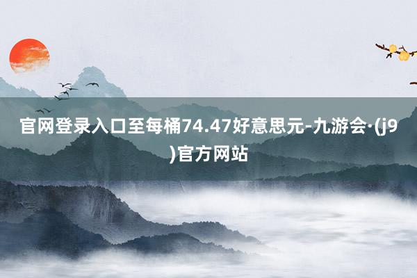 官网登录入口至每桶74.47好意思元-九游会·(j9)官方网站