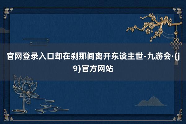 官网登录入口却在刹那间离开东谈主世-九游会·(j9)官方网站
