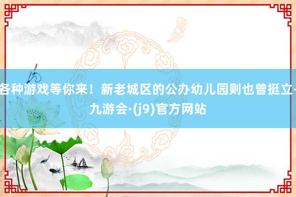 各种游戏等你来！新老城区的公办幼儿园则也曾挺立-九游会·(j9)官方网站