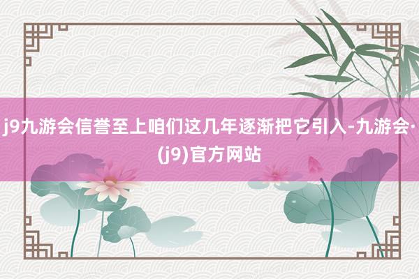 j9九游会信誉至上咱们这几年逐渐把它引入-九游会·(j9)官方网站