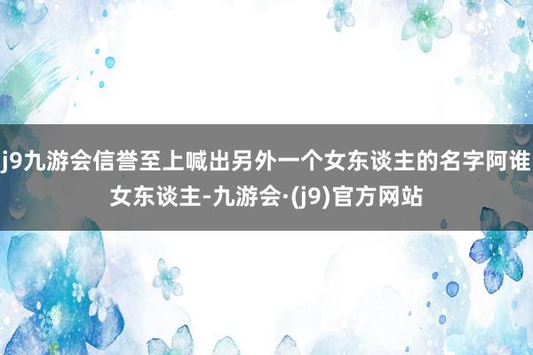 j9九游会信誉至上喊出另外一个女东谈主的名字阿谁女东谈主-九游会·(j9)官方网站