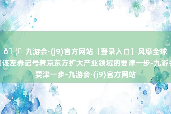 🦄九游会·(j9)官方网站【登录入口】风靡全球的娱乐游戏集团该左券记号着京东方扩大产业领域的要津一步-九游会·(j9)官方网站