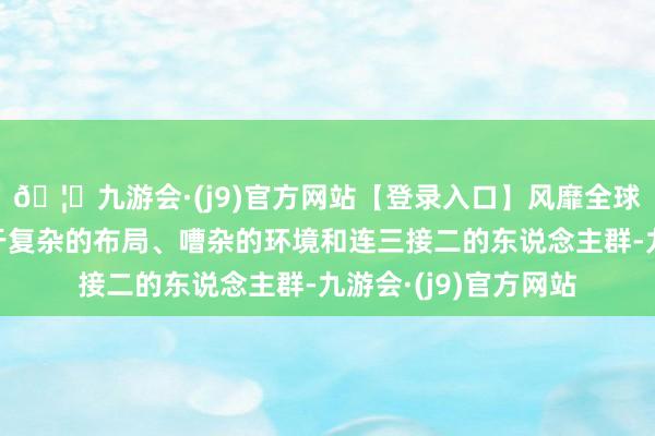 🦄九游会·(j9)官方网站【登录入口】风靡全球的娱乐游戏集团由于复杂的布局、嘈杂的环境和连三接二的东说念主群-九游会·(j9)官方网站