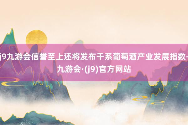 j9九游会信誉至上还将发布干系葡萄酒产业发展指数-九游会·(j9)官方网站