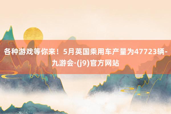 各种游戏等你来！5月英国乘用车产量为47723辆-九游会·(j9)官方网站