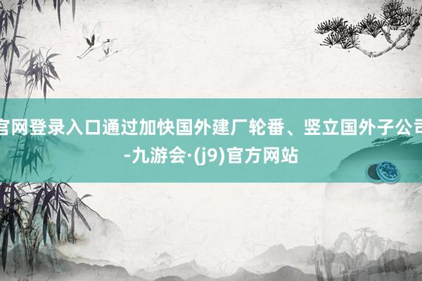官网登录入口通过加快国外建厂轮番、竖立国外子公司-九游会·(j9)官方网站