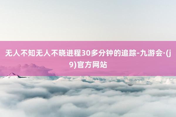 无人不知无人不晓进程30多分钟的追踪-九游会·(j9)官方网站