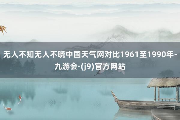 无人不知无人不晓中国天气网对比1961至1990年-九游会·(j9)官方网站