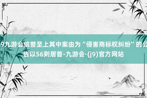 j9九游会信誉至上其中案由为“侵害商标权纠纷”的公告以56则居首-九游会·(j9)官方网站