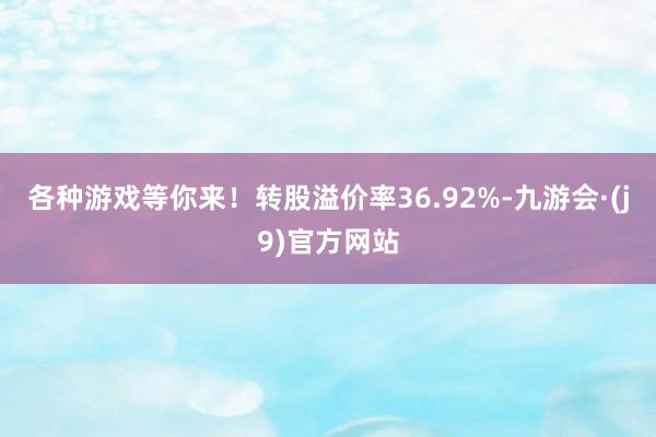 各种游戏等你来！转股溢价率36.92%-九游会·(j9)官方网站