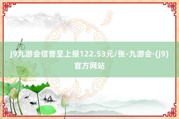 j9九游会信誉至上报122.53元/张-九游会·(j9)官方网站