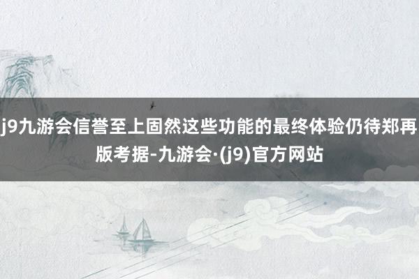 j9九游会信誉至上固然这些功能的最终体验仍待郑再版考据-九游会·(j9)官方网站