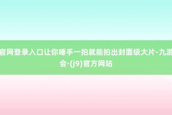 官网登录入口让你唾手一拍就能拍出封面级大片-九游会·(j9)官方网站