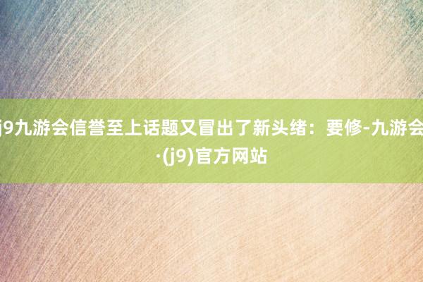 j9九游会信誉至上话题又冒出了新头绪：要修-九游会·(j9)官方网站
