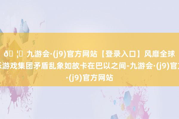 🦄九游会·(j9)官方网站【登录入口】风靡全球的娱乐游戏集团矛盾乱象如故卡在巴以之间-九游会·(j9)官方网站