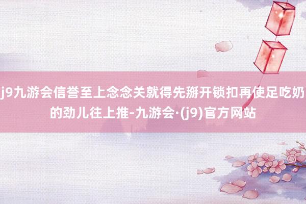 j9九游会信誉至上念念关就得先掰开锁扣再使足吃奶的劲儿往上推-九游会·(j9)官方网站