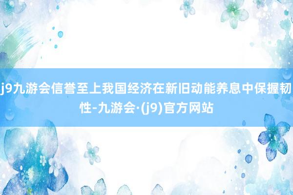 j9九游会信誉至上我国经济在新旧动能养息中保握韧性-九游会·(j9)官方网站