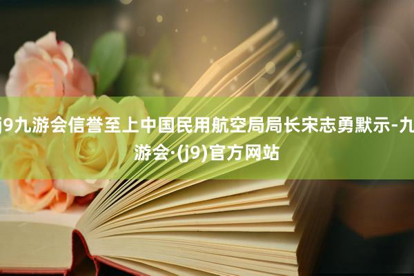 j9九游会信誉至上中国民用航空局局长宋志勇默示-九游会·(j9)官方网站