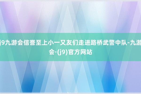 j9九游会信誉至上小一又友们走进路桥武警中队-九游会·(j9)官方网站