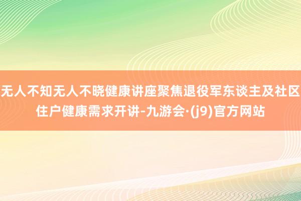 无人不知无人不晓健康讲座聚焦退役军东谈主及社区住户健康需求开讲-九游会·(j9)官方网站