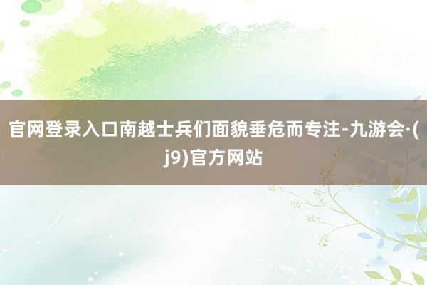 官网登录入口南越士兵们面貌垂危而专注-九游会·(j9)官方网站