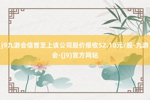 j9九游会信誉至上该公司股价报收52.18元/股-九游会·(j9)官方网站