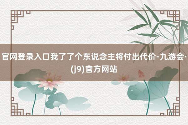 官网登录入口我了了个东说念主将付出代价-九游会·(j9)官方网站