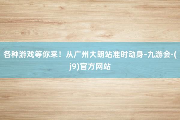 各种游戏等你来！从广州大朗站准时动身-九游会·(j9)官方网站