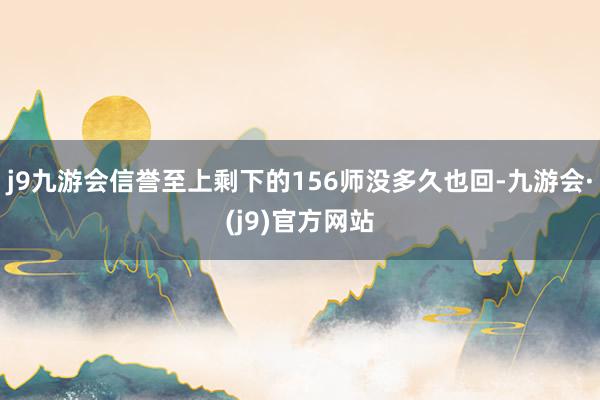 j9九游会信誉至上剩下的156师没多久也回-九游会·(j9)官方网站