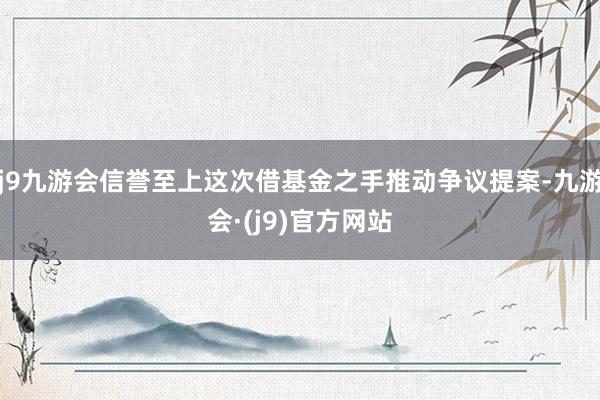 j9九游会信誉至上这次借基金之手推动争议提案-九游会·(j9)官方网站
