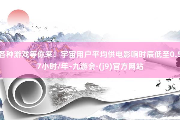 各种游戏等你来！宇宙用户平均供电影响时辰低至0.57小时/年-九游会·(j9)官方网站