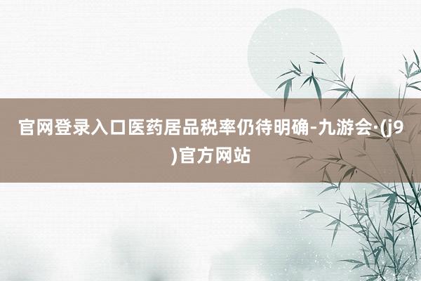 官网登录入口医药居品税率仍待明确-九游会·(j9)官方网站