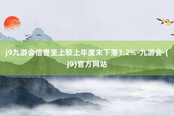 j9九游会信誉至上较上年度末下落3.2%-九游会·(j9)官方网站