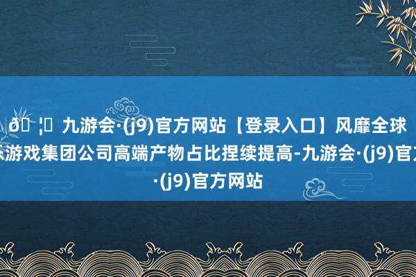🦄九游会·(j9)官方网站【登录入口】风靡全球的娱乐游戏集团公司高端产物占比捏续提高-九游会·(j9)官方网站