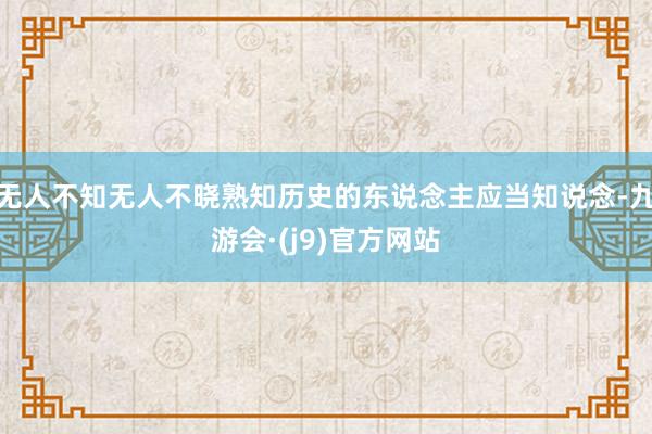 无人不知无人不晓熟知历史的东说念主应当知说念-九游会·(j9)官方网站