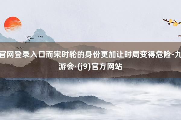 官网登录入口而宋时轮的身份更加让时局变得危险-九游会·(j9)官方网站