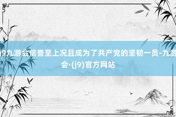 j9九游会信誉至上况且成为了共产党的坚韧一员-九游会·(j9)官方网站
